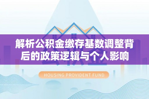 芬园解析公积金缴存基数调整背后的政策逻辑与个人影响