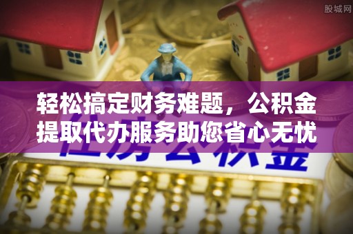 芬园轻松搞定财务难题，公积金提取代办服务助您省心无忧