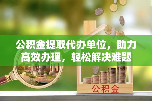 芬园公积金提取代办单位，助力高效办理，轻松解决难题