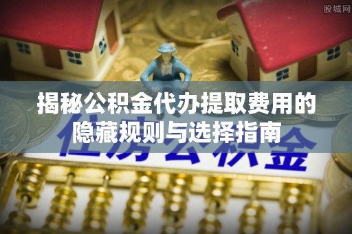 芬园揭秘公积金代办提取费用的隐藏规则与选择指南