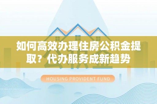 芬园如何高效办理住房公积金提取？代办服务成新趋势