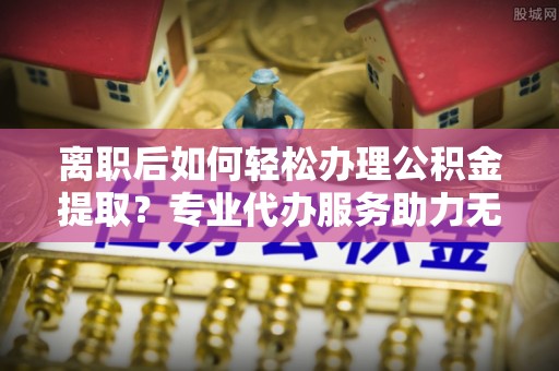 芬园离职后如何轻松办理公积金提取？专业代办服务助力无忧
