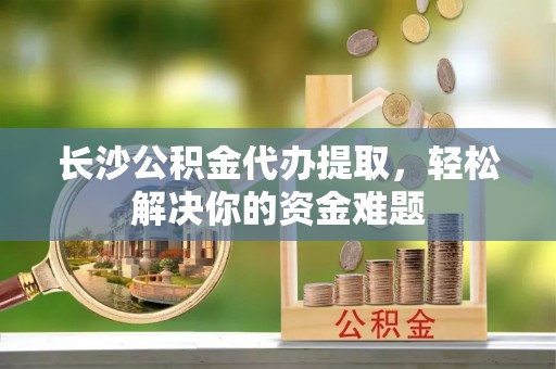 芬园长沙公积金代办提取，轻松解决你的资金难题