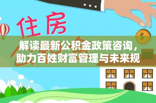 芬园解读最新公积金政策咨询，助力百姓财富管理与未来规划